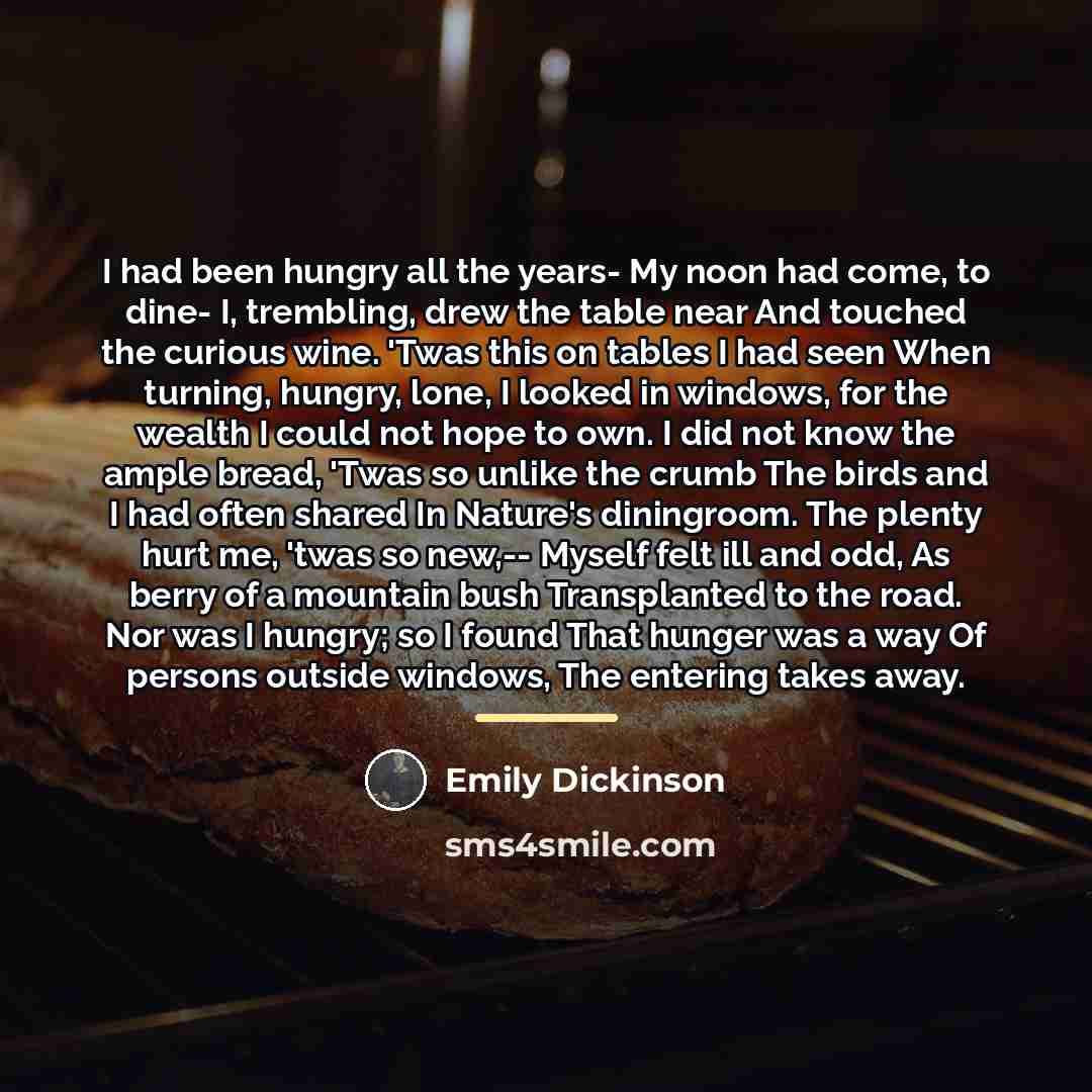 “I had been hungry all the years- My noon had…” quote by Emily Dickinson