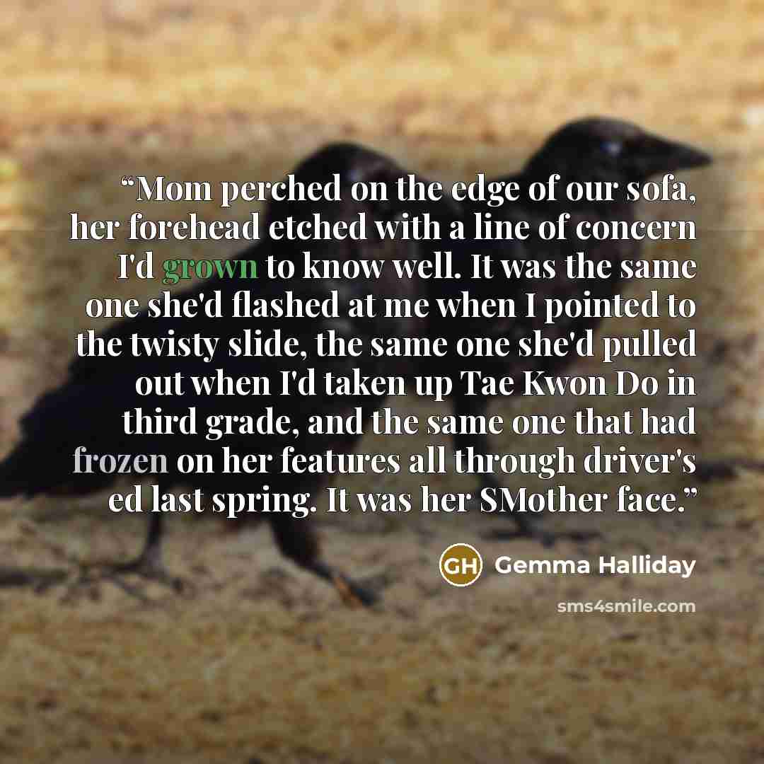 “Mom perched on the edge of our sofa, her forehead etched with a line of concern I'd grown to know well. It was the same one she'd flashed at me when I pointed to the twisty slide, the same one she'd pulled out when I'd taken up Tae Kwon Do in third grade, and the same one that had frozen on her…” quote by Gemma Halliday