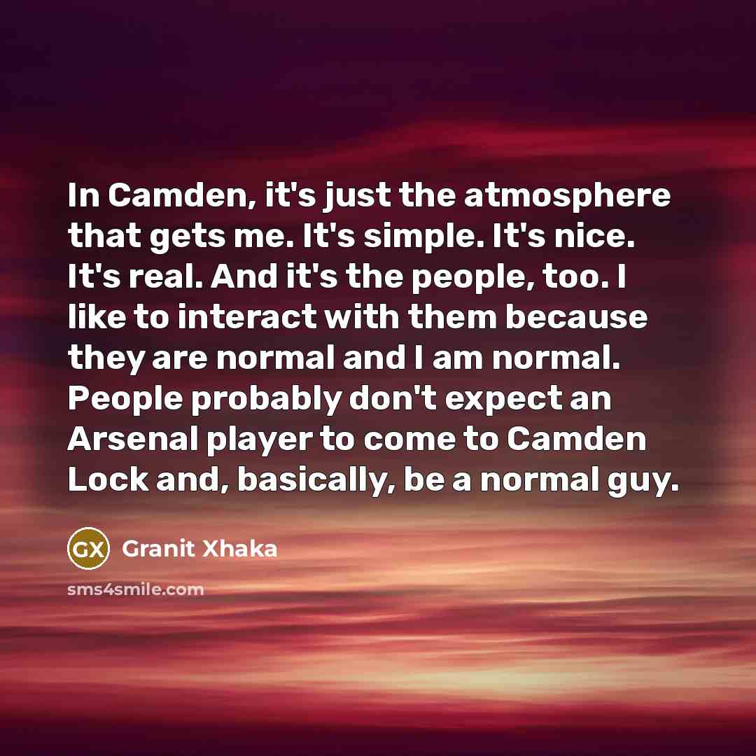 “In Camden, it's just the atmosphere that gets me. It's simple. It's nice. It's real. And it's the people, too. I like to interact with them because they are normal and I am normal. People probably don't expect an Arsenal player to come to Camden Lock and, basically, be a normal guy.” quote by Granit Xhaka