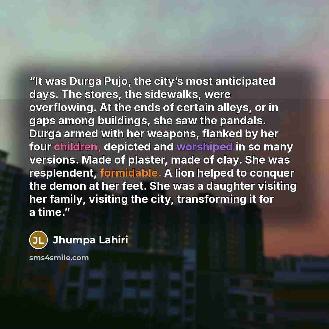 “It was Durga Pujo, the city’s most anticipated days. The stores, the sidewalks, were overflowing. At the ends of certain alleys, or in gaps among buildings, she saw the pandals. Durga armed with her weapons, flanked by her four children, depicted and worshiped in so many versions. Made of plaster…” quote by Jhumpa Lahiri