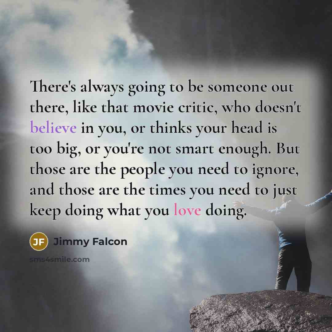 “There's always going to be someone out there, like that movie critic, who doesn't believe in you, or thinks your head is too big, or you're not smart enough. But those are the people you need to ignore, and those are the times you need to just keep doing what you love doing.” quote by Jimmy Falcon