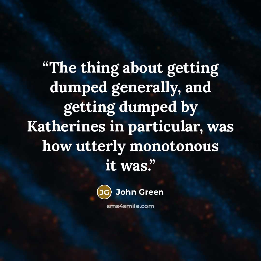 “The thing about getting dumped generally, and getting dumped by Katherines in particular, was how utterly monotonous it was.” quote by John Green