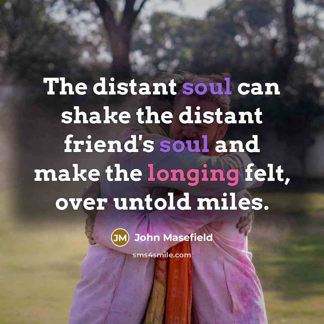 “The distant soul can shake the distant friend's soul and make the longing felt, over untold miles.” quote by John Masefield