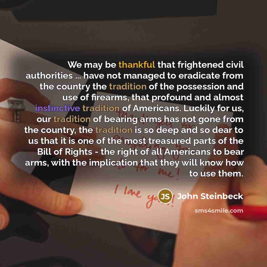 “We may be thankful that frightened civil authorities ... have not managed to eradicate from the country the tradition of the possession and use of firearms, that profound and almost instinctive tradition of Americans. Luckily for us, our tradition of bearing arms has not gone from the country, the…” quote by John Steinbeck