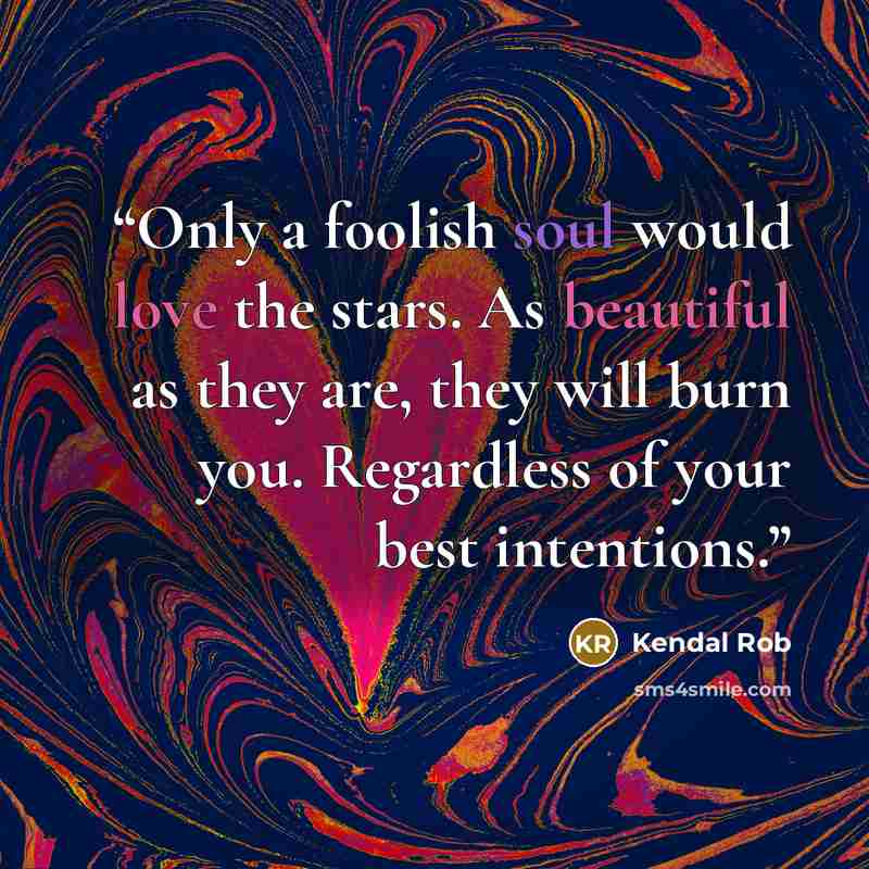 “Only a foolish soul would love the stars. As beautiful as they are, they will burn you. Regardless of your best intentions.” quote by Kendal Rob