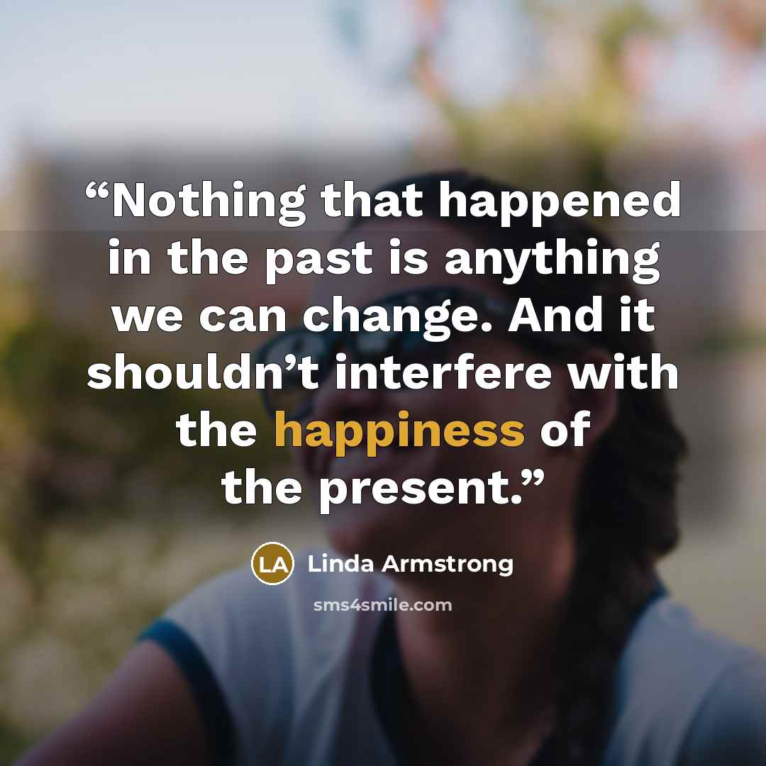 “Nothing that happened in the past is anything we can change. And it shouldn’t interfere with the happiness of the present.” quote by Linda Armstrong
