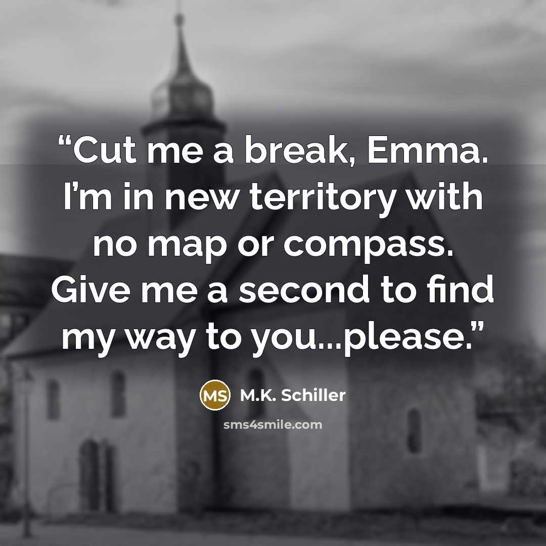 “Cut me a break, Emma. I’m in new territory with no map or compass. Give me a second to find my way to you...please.” quote by M.K. Schiller