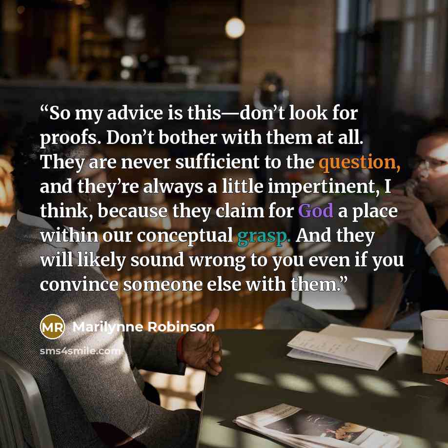 “So my advice is this—don’t look for proofs. Don’t bother with them at all. They are never sufficient to the question, and they’re always a little impertinent, I think, because they claim for God a place within our conceptual grasp. And they will likely sound wrong to you even if you convince…” quote by Marilynne Robinson