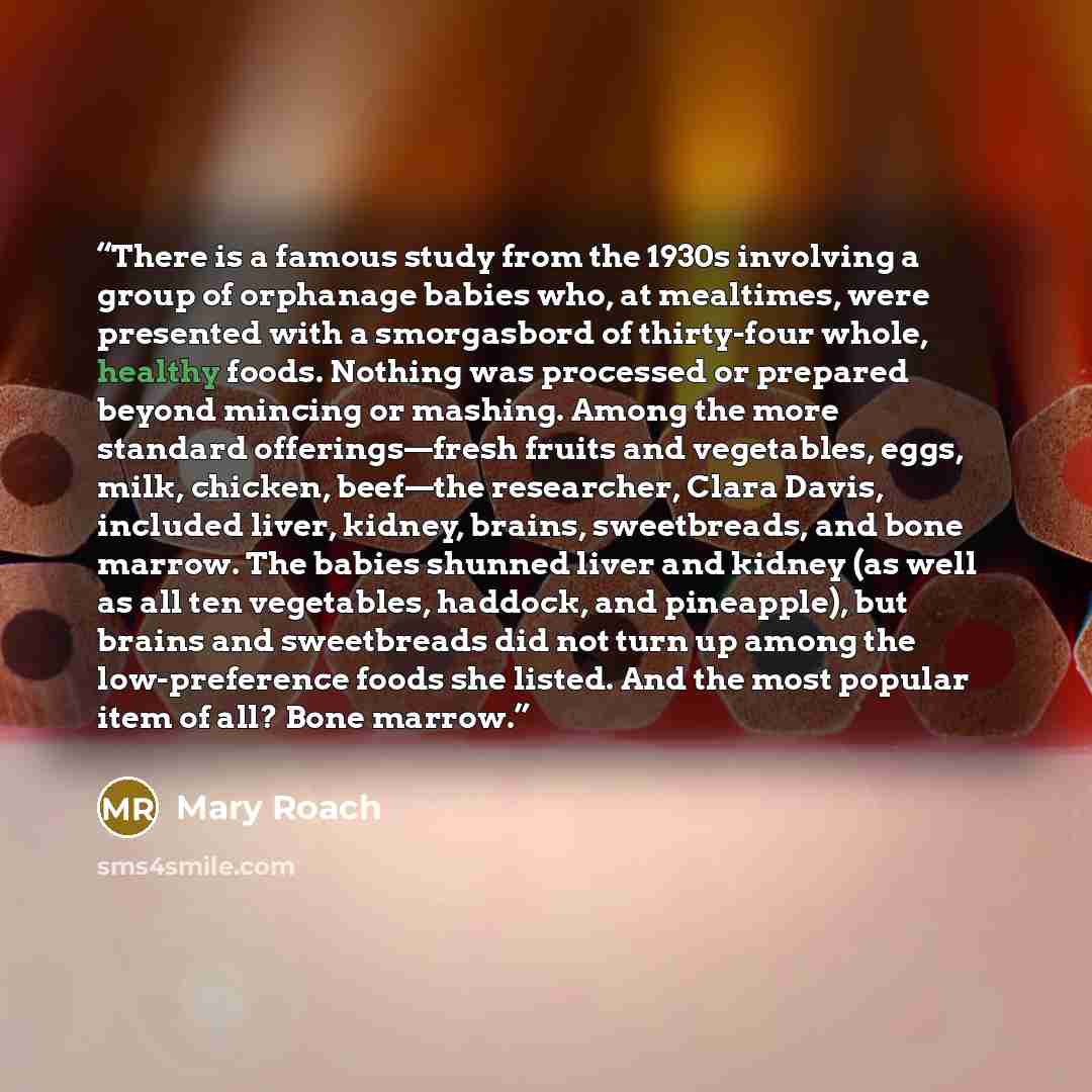 “There is a famous study from the 1930s involving a group of orphanage babies who, at mealtimes, were presented with a smorgasbord of thirty-four whole, healthy foods. Nothing was processed or prepared beyond mincing or mashing. Among the more standard offerings—fresh fruits and vegetables, eggs…” quote by Mary Roach