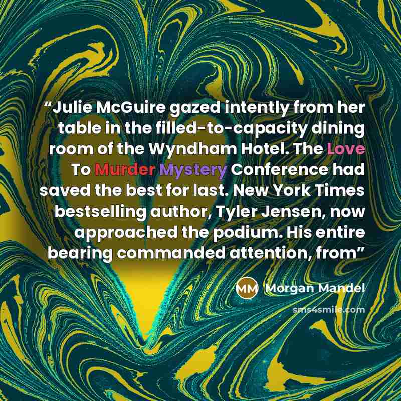 “Julie McGuire gazed intently from her table in the filled-to-capacity dining room of the Wyndham Hotel. The Love To Murder Mystery Conference had saved the best for last. New York Times bestselling author, Tyler Jensen, now approached the podium. His entire bearing commanded attention, from” quote by Morgan Mandel