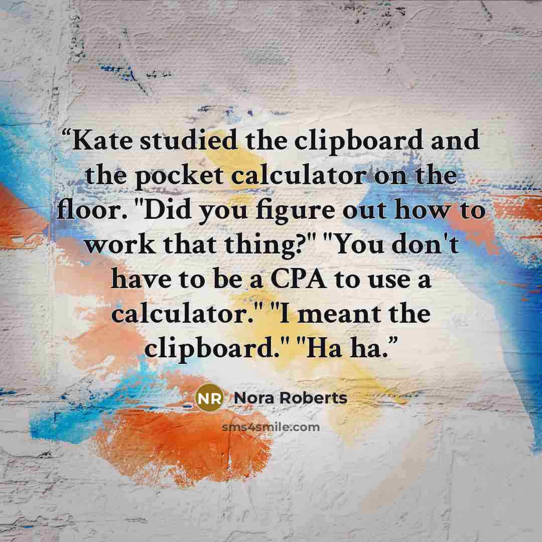 “Kate studied the clipboard and the pocket calculator on the floor. "Did you figure out how to work that thing?" "You don't have to be a CPA to use a calculator." "I meant the clipboard." "Ha ha.” quote by Nora Roberts