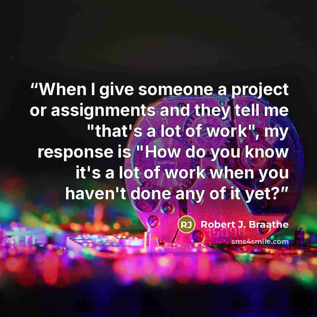 “When I give someone a project or assignments and they tell me "that's a lot of work", my response is "How do you know it's a lot of work when you haven't done any of it yet?” quote by Robert J. Braathe