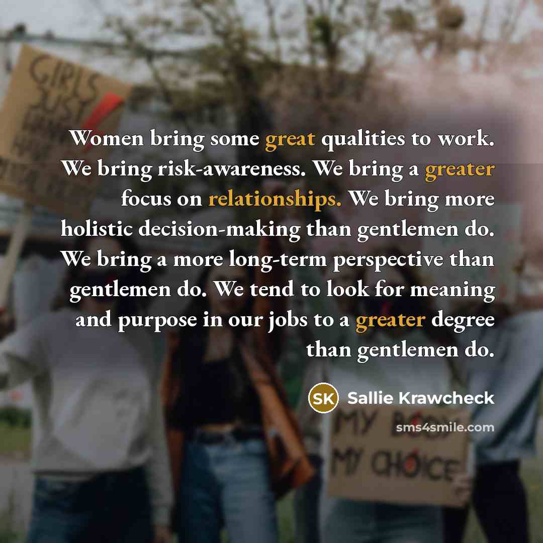 “Women bring some great qualities to work. We bring risk-awareness. We bring a greater focus on relationships. We bring more holistic decision-making than gentlemen do. We bring a more long-term perspective than gentlemen do. We tend to look for meaning and purpose in our jobs to a greater degree…” quote by Sallie Krawcheck