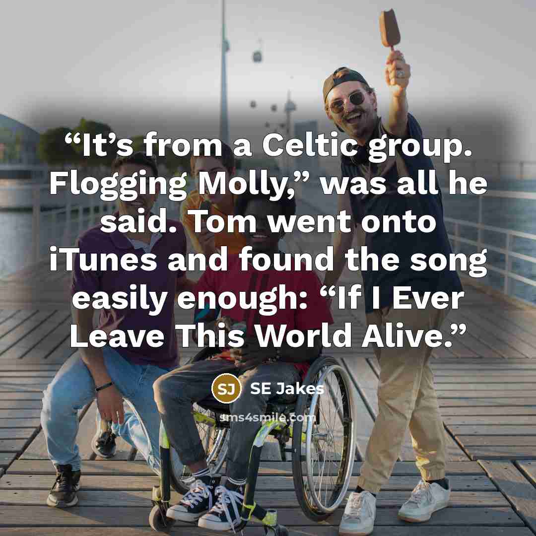 “It’s from a Celtic group. Flogging Molly,” was all he said. Tom went onto iTunes and found the song easily enough: “If I Ever Leave This World Alive.” quote by Se Jakes