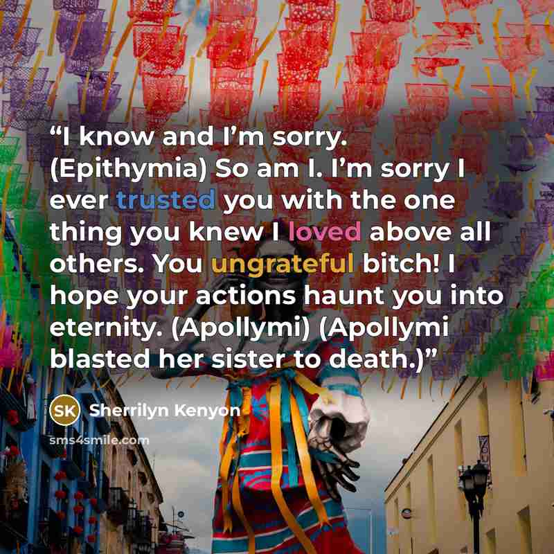 “I know and I’m sorry. (Epithymia) So am I. I’m sorry I ever trusted you with the one thing you knew I loved above all others. You ungrateful bitch! I hope your actions haunt you into eternity. (Apollymi) (Apollymi blasted her sister to death.)” quote by Sherrilyn Kenyon