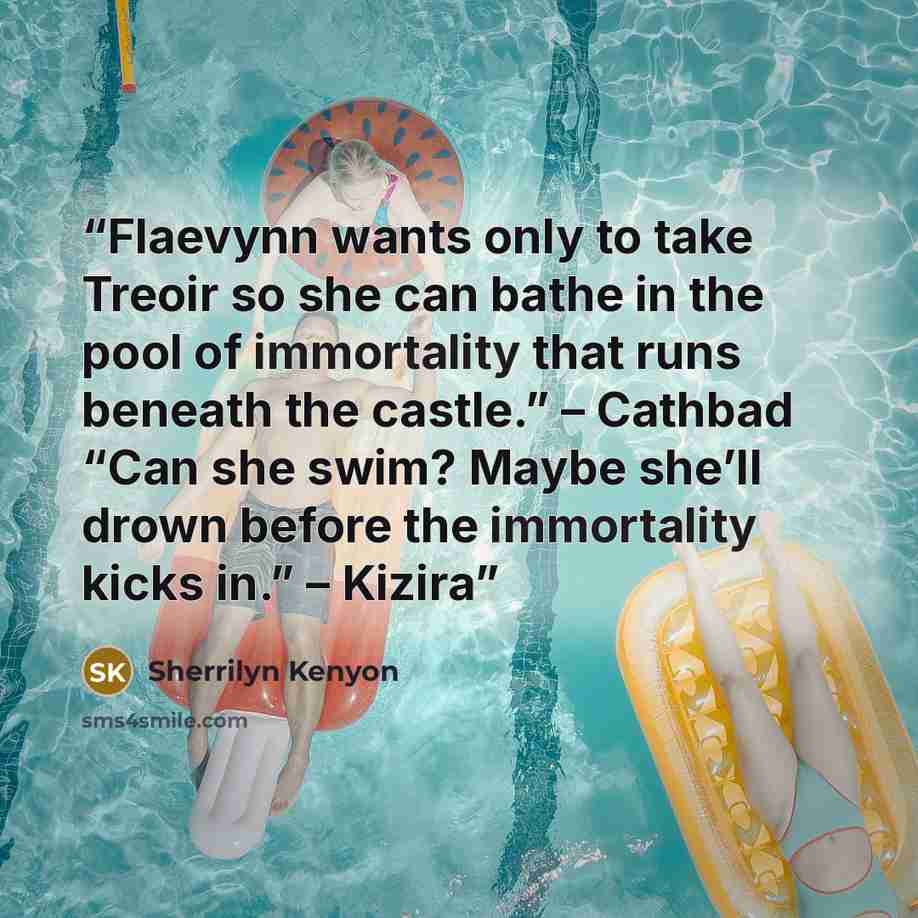 “Flaevynn wants only to take Treoir so she can bathe in the pool of immortality that runs beneath the castle.” – Cathbad “Can she swim? Maybe she’ll drown before the immortality kicks in.” – Kizira” quote by Sherrilyn Kenyon