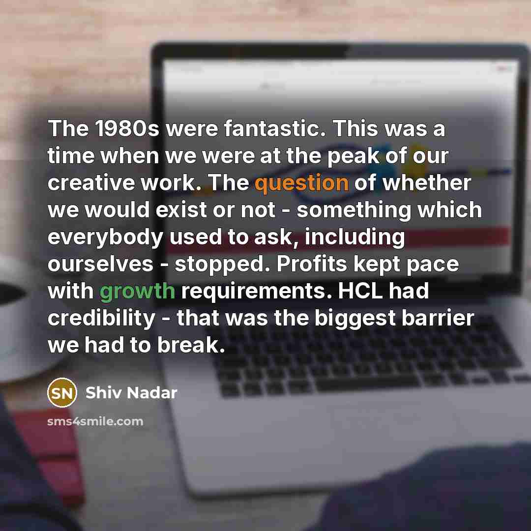 “The 1980s were fantastic. This was a time when we were at the peak of our creative work. The question of whether we would exist or not - something which everybody used to ask, including ourselves - stopped. Profits kept pace with growth requirements. HCL had credibility - that was the biggest…” quote by Shiv Nadar