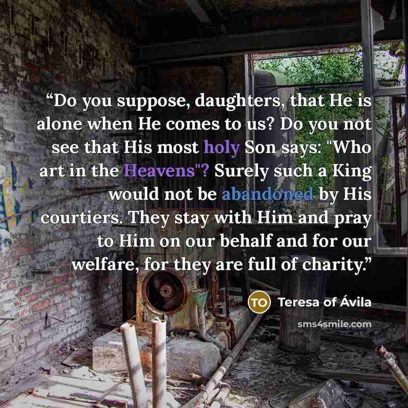 “Do you suppose, daughters, that He is alone when He comes to us? Do you not see that His most holy Son says: "Who art in the Heavens"? Surely such a King would not be abandoned by His courtiers. They stay with Him and pray to Him on our behalf and for our welfare, for they are full of charity.” quote by Teresa of Ávila