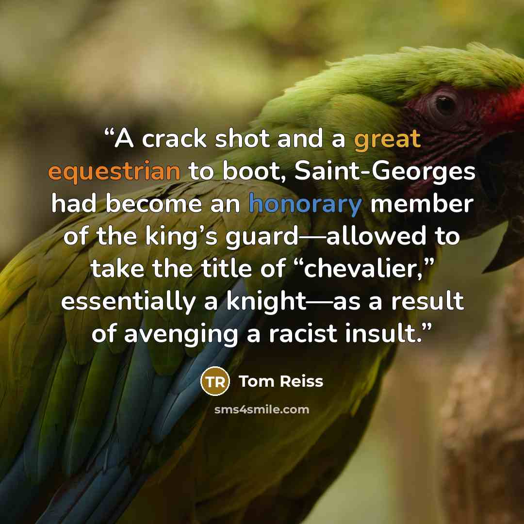 “A crack shot and a great equestrian to boot, Saint-Georges had become an honorary member of the king’s guard—allowed to take the title of “chevalier,” essentially a knight—as a result of avenging a racist insult.” quote by Tom Reiss