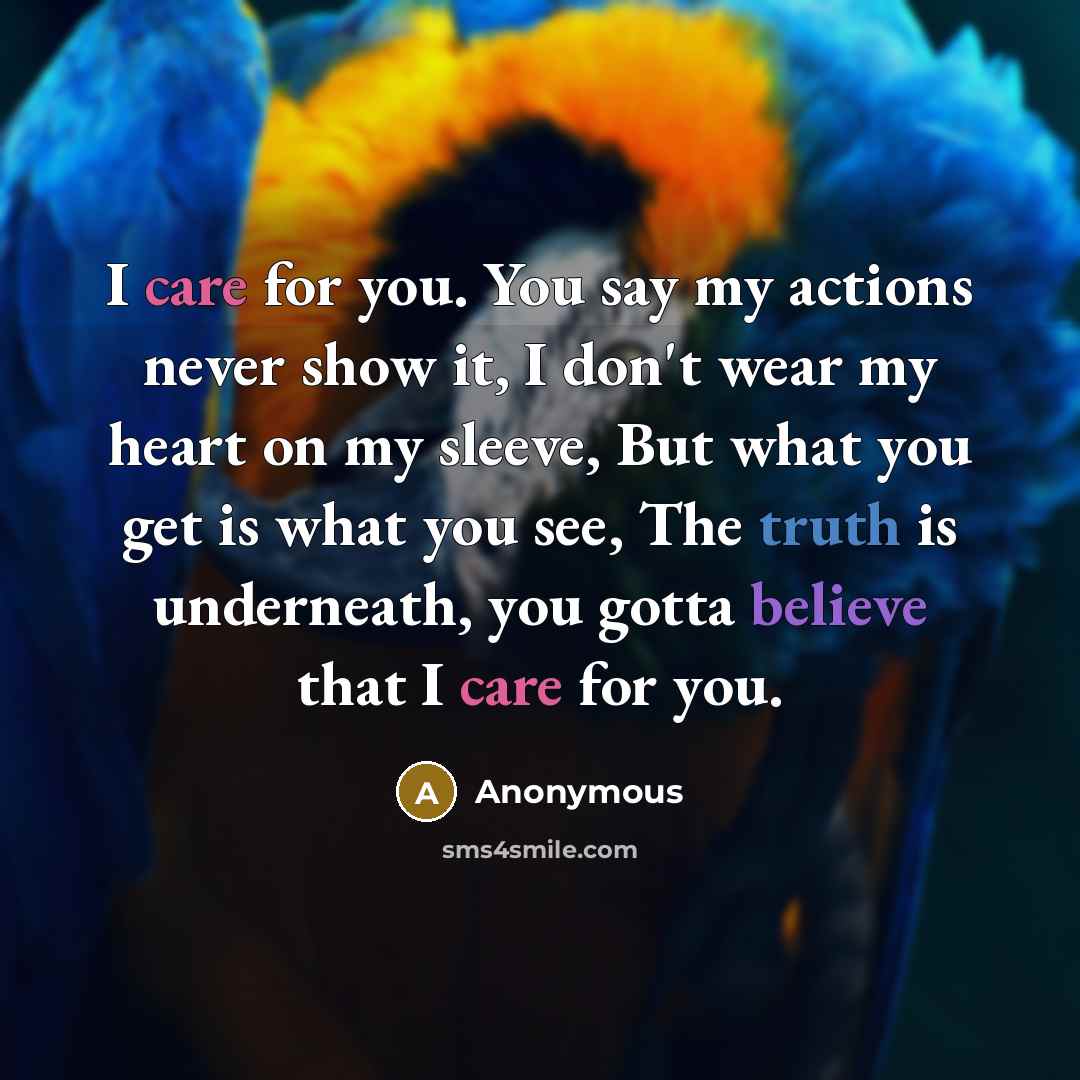 “I care for you. You say my actions never show it, I don't wear my heart on my sleeve, But what you get is what you see, The truth is underneath, you gotta believe that I care for you.” quote by Anonymous