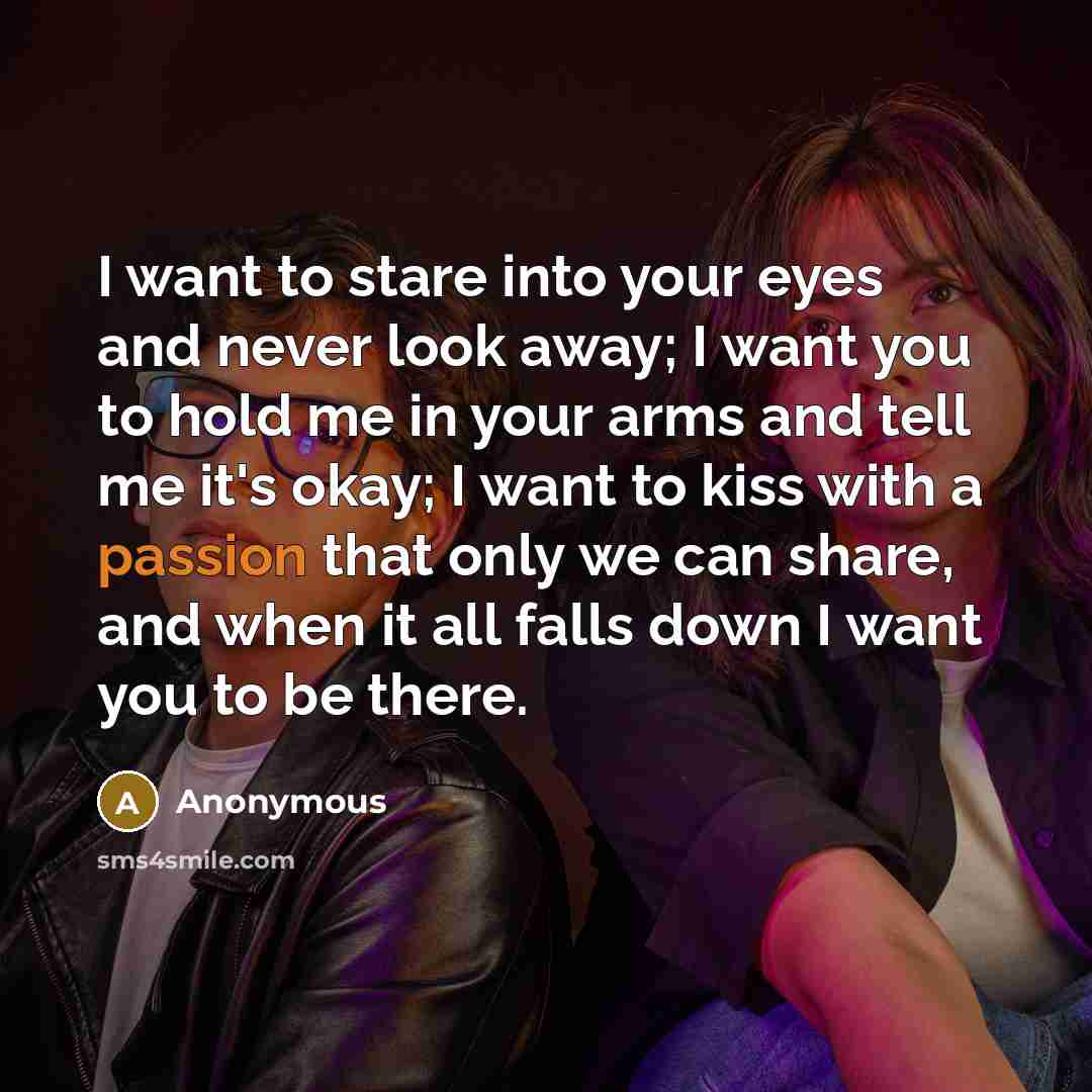 “I want to stare into your eyes and never look away; I want you to hold me in your arms and tell me it's okay; I want to kiss with a passion that only we can share, and when it all falls down I want you to be there.” quote by Anonymous
