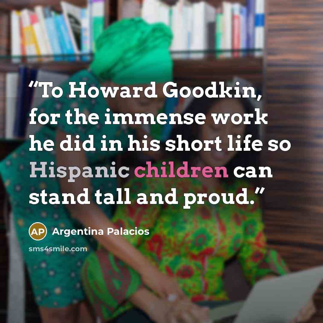 “To Howard Goodkin, for the immense work he did in his short life so Hispanic children can stand tall and proud.” quote by Argentina Palacios