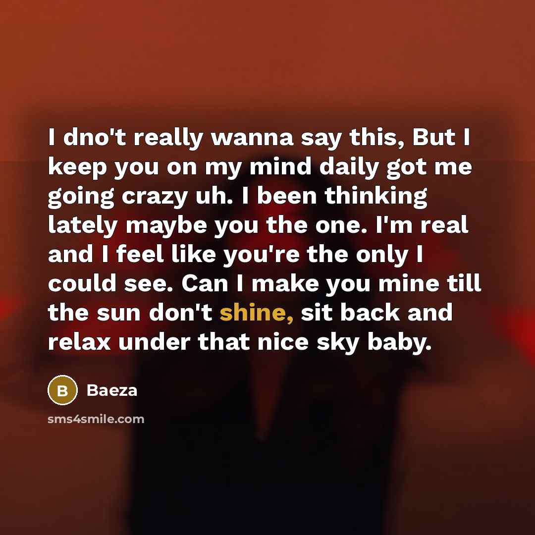 “I dno't really wanna say this, But I keep you on my mind daily got me going crazy uh. I been thinking lately maybe you the one. I'm real and I feel like you're the only I could see. Can I make you mine till the sun don't shine, sit back and relax under that nice sky baby.” quote by Baeza