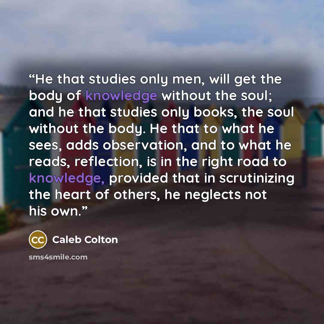 “He that studies only men, will get the body of knowledge without the soul; and he that studies only books, the soul without the body. He that to what he sees, adds observation, and to what he reads, reflection, is in the right road to knowledge, provided that in scrutinizing the heart of others…” quote by Caleb Colton