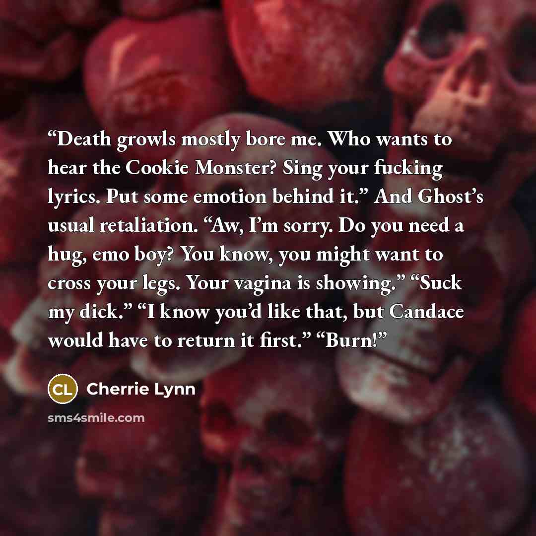 “Death growls mostly bore me. Who wants to hear the Cookie Monster? Sing your fucking lyrics. Put some emotion behind it.” And Ghost’s usual retaliation. “Aw, I’m sorry. Do you need a hug, emo boy? You know, you might want to cross your legs. Your vagina is showing.” “Suck my dick.” “I know you’d…” quote by Cherrie Lynn