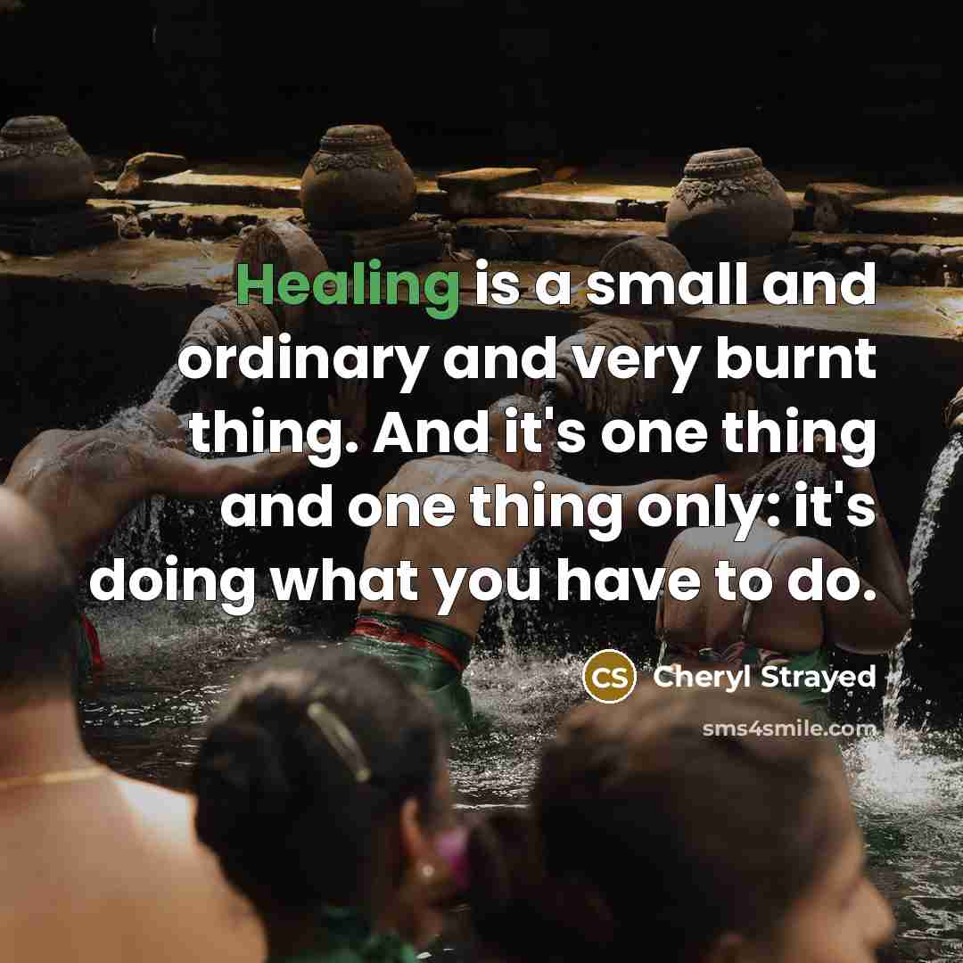 “Healing is a small and ordinary and very burnt thing. And it's one thing and one thing only: it's doing what you have to do.” quote by Cheryl Strayed