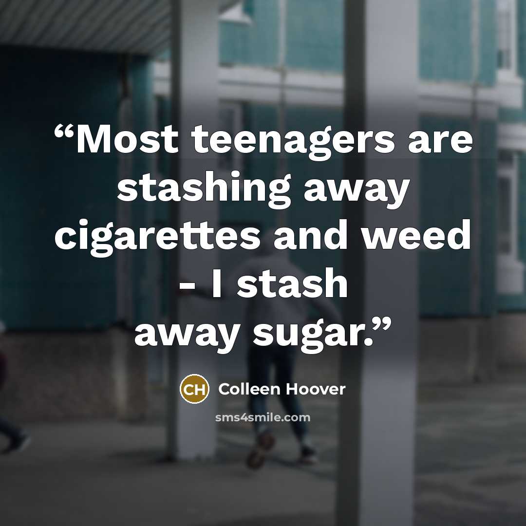 “Most teenagers are stashing away cigarettes and weed - I stash away sugar.” quote by Colleen Hoover