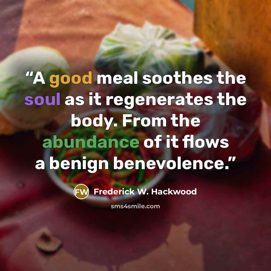 “A good meal soothes the soul as it regenerates the body. From the abundance of it flows a benign benevolence.” quote by Frederick W. Hackwood