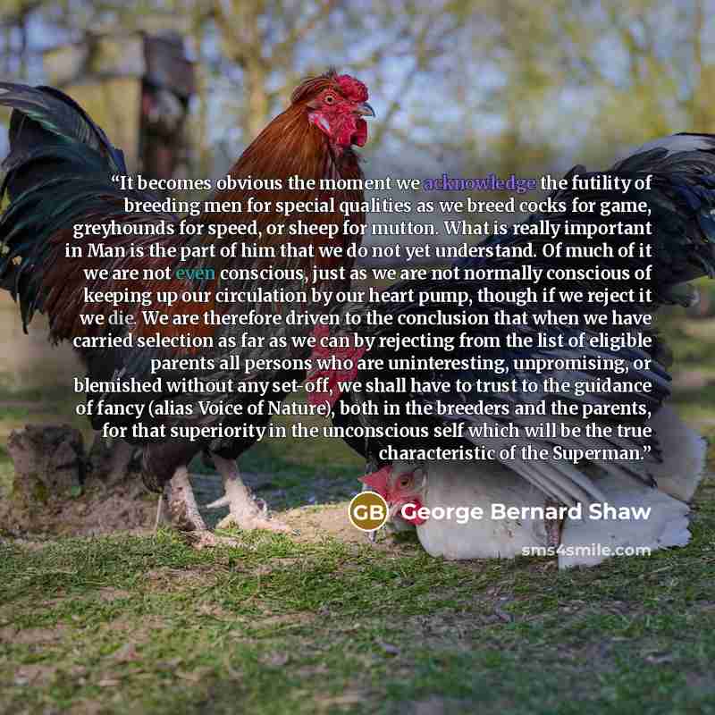 “It becomes obvious the moment we acknowledge the futility of breeding men for special qualities as we breed cocks for game, greyhounds for speed, or sheep for mutton. What is really important in Man is the part of him that we do not yet understand. Of much of it we are not even conscious, just as…” quote by George Bernard Shaw