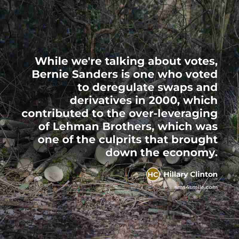 “While we're talking about votes, Bernie Sanders is one who voted to deregulate swaps and derivatives in 2000, which contributed to the over-leveraging of Lehman Brothers, which was one of the culprits that brought down the economy.” quote by Hillary Clinton