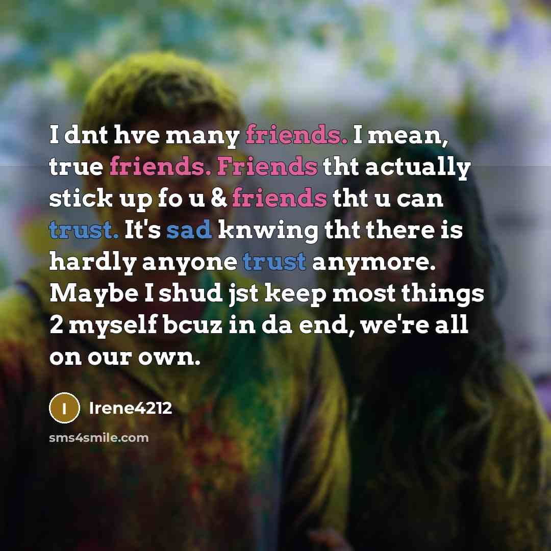 “I dnt hve many friends. I mean, true friends. Friends tht actually stick up fo u & friends tht u can trust. It's sad knwing tht there is hardly anyone trust anymore. Maybe I shud jst keep most things 2 myself bcuz in da end, we're all on our own.” quote by Irene4212