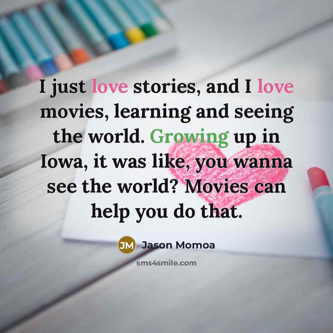 “I just love stories, and I love movies, learning and seeing the world. Growing up in Iowa, it was like, you wanna see the world? Movies can help you do that.” quote by Jason Momoa