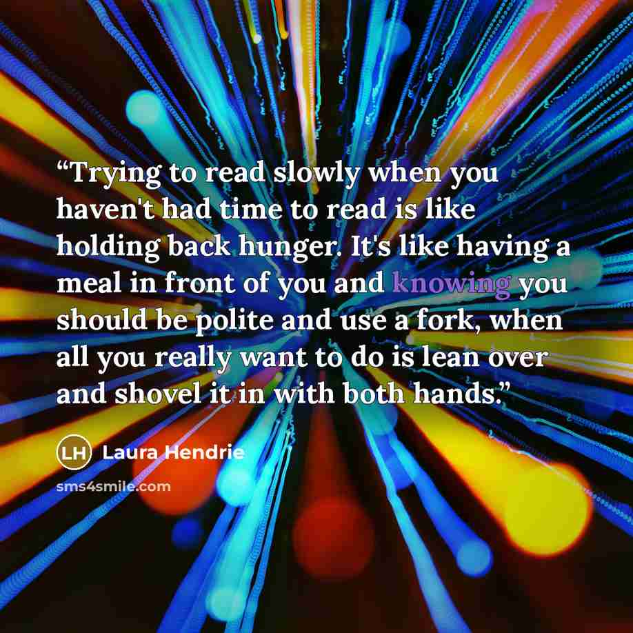 “Trying to read slowly when you haven't had time to read is like holding back hunger. It's like having a meal in front of you and knowing you should be polite and use a fork, when all you really want to do is lean over and shovel it in with both hands.” quote by Laura Hendrie