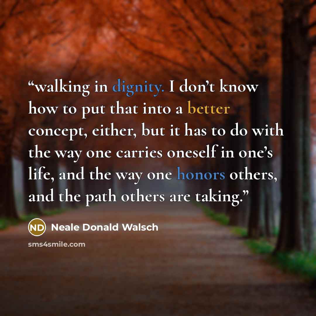 “walking in dignity. I don’t know how to put that into a better concept, either, but it has to do with the way one carries oneself in one’s life, and the way one honors others, and the path others are taking.” quote by Neale Donald Walsch
