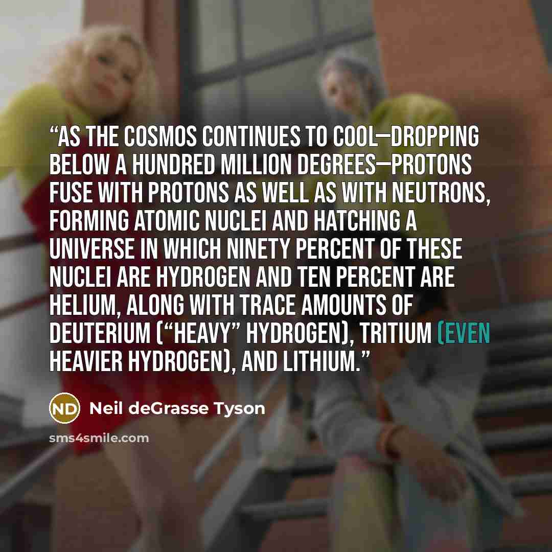 “As the cosmos continues to cool—dropping below a hundred million degrees—protons fuse with protons as well as with neutrons, forming atomic nuclei and hatching a universe in which ninety percent of these nuclei are hydrogen and ten percent are helium, along with trace amounts of deuterium (“heavy”…” quote by Neil deGrasse Tyson