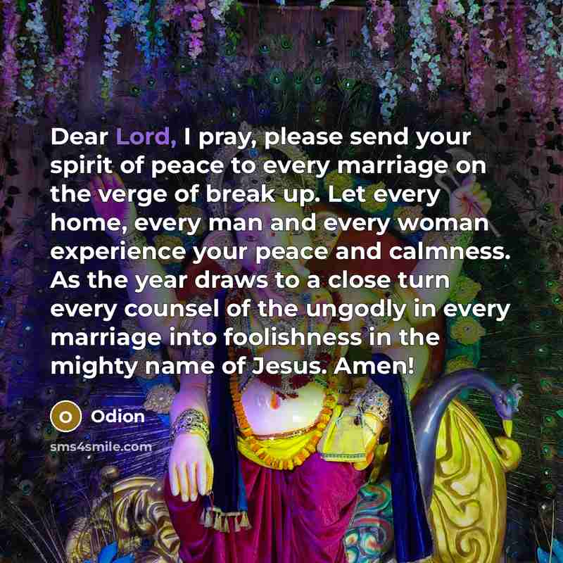 “Dear Lord, I pray, please send your spirit of peace to every marriage on the verge of break up. Let every home, every man and every woman experience your peace and calmness. As the year draws to a close turn every counsel of the ungodly in every marriage into foolishness in the mighty name of…” quote by Odion