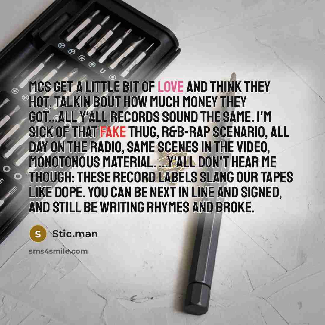 “MCs get a little bit of love and think they hot, Talkin bout how much money they got...all y'all records sound the same. I'm sick of that fake thug, R&B-rap scenario, all day on the radio, Same scenes in the video, monotonous material. ...Y'all don't hear me though: These record labels slang our…” quote by Stic.man