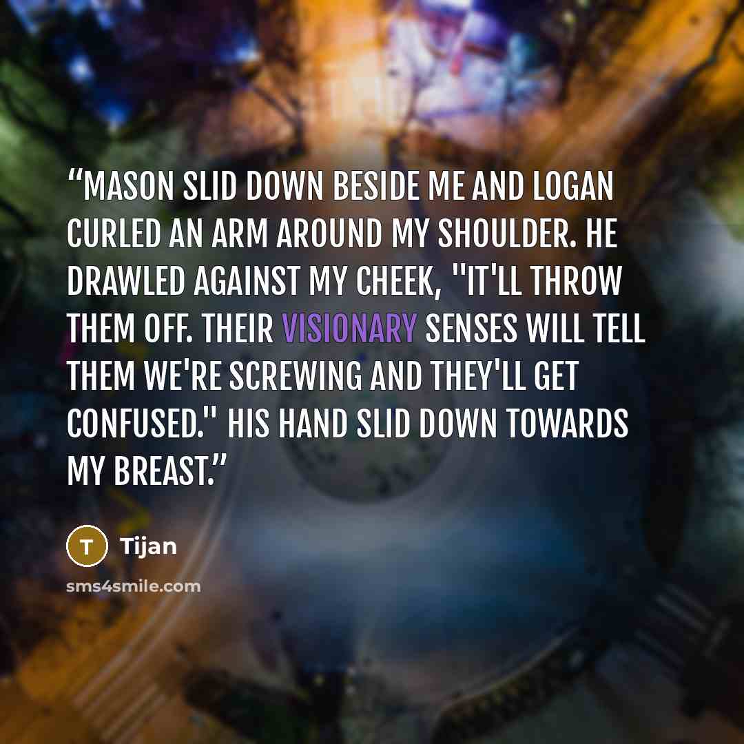 “Mason slid down beside me and Logan curled an arm around my shoulder. He drawled against my cheek, "It'll throw them off. Their visionary senses will tell them we're screwing and they'll get confused." His hand slid down towards my breast.” quote by Tijan