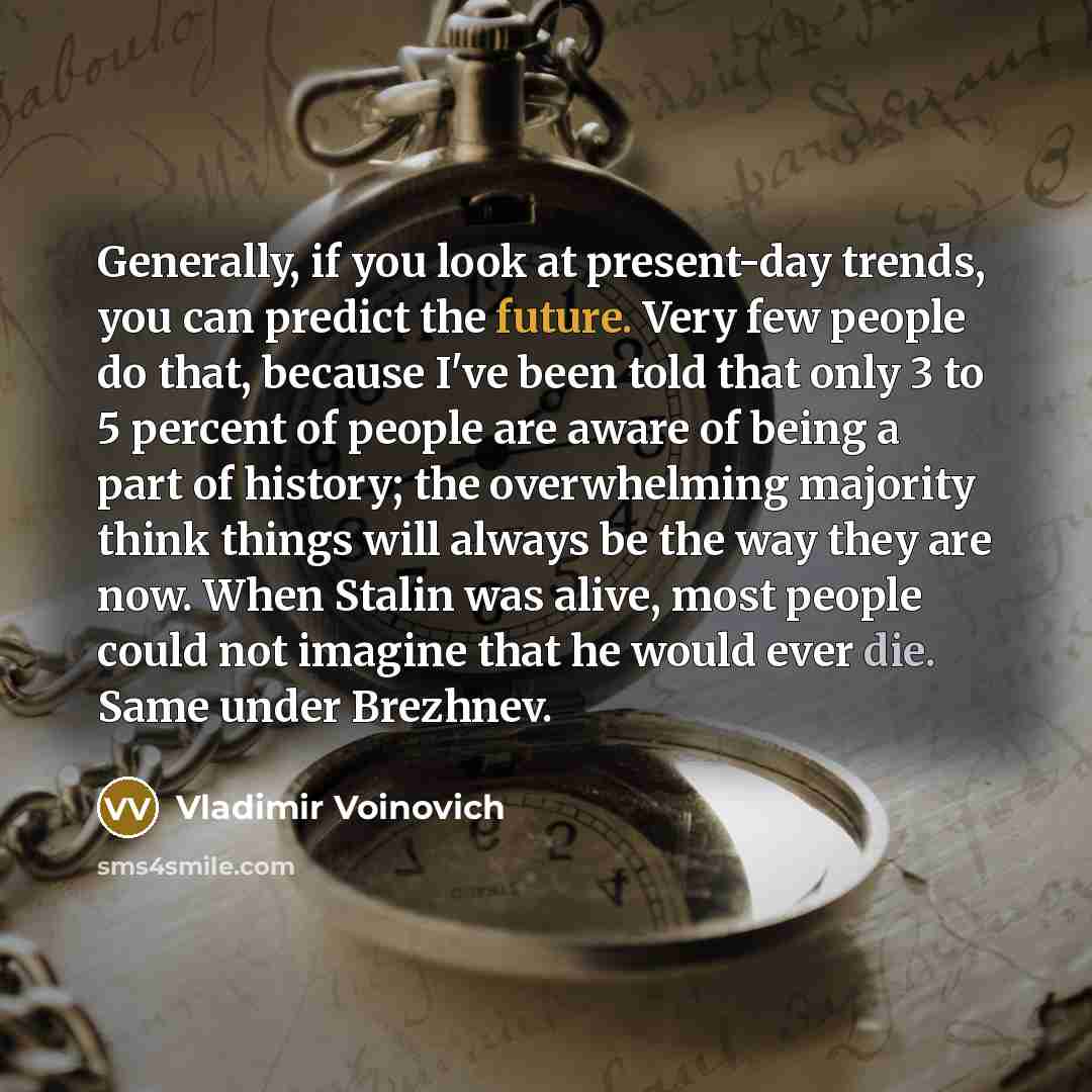 “Generally, if you look at present-day trends, you can predict the future. Very few people do that, because I've been told that only 3 to 5 percent of people are aware of being a part of history; the overwhelming majority think things will always be the way they are now. When Stalin was alive, most…” quote by Vladimir Voinovich