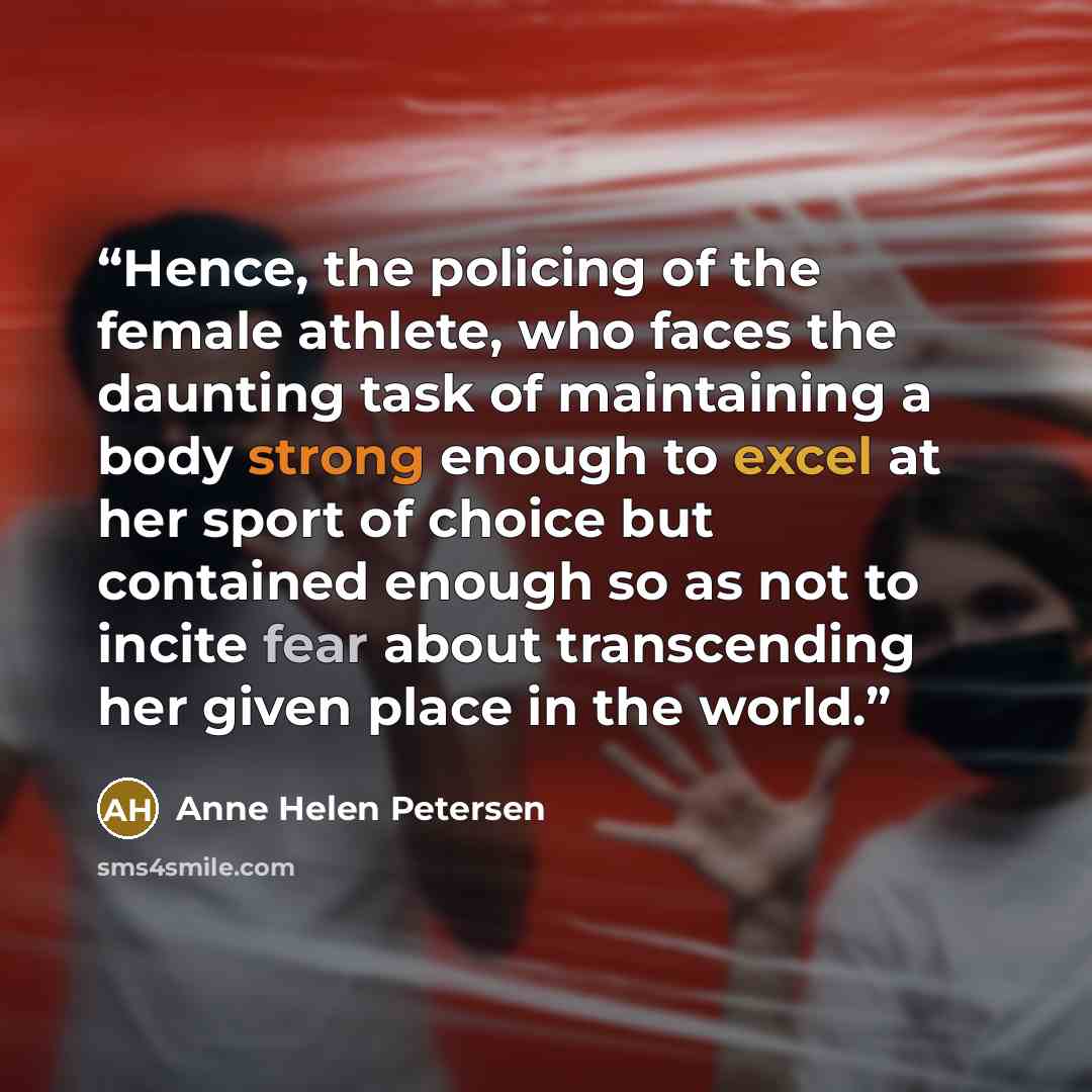 “Hence, the policing of the female athlete, who faces the daunting task of maintaining a body strong enough to excel at her sport of choice but contained enough so as not to incite fear about transcending her given place in the world.” quote by Anne Helen Petersen