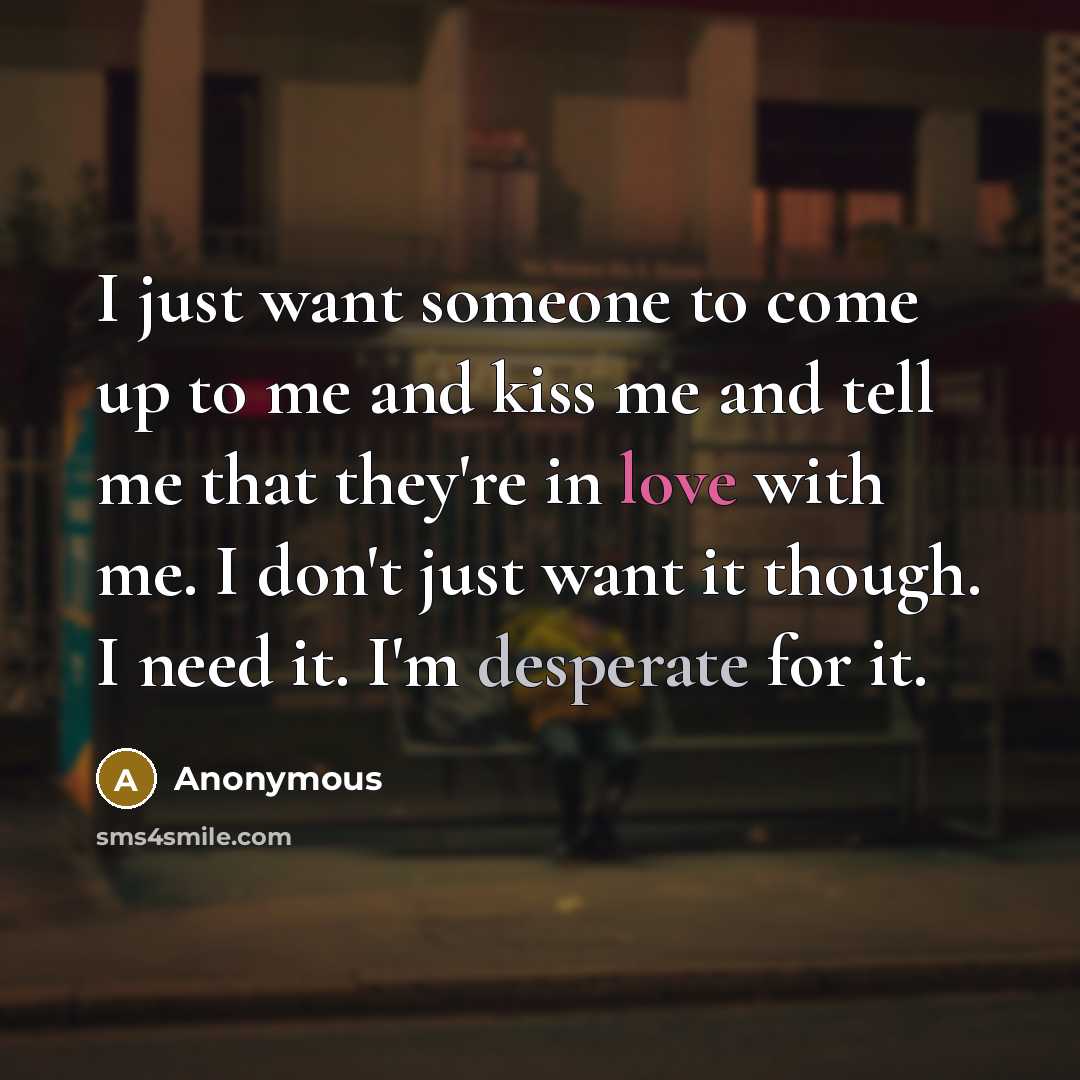 “I just want someone to come up to me and kiss me and tell me that they're in love with me. I don't just want it though. I need it. I'm desperate for it.” quote by Anonymous