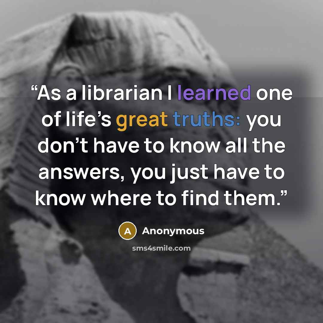 “As a librarian I learned one of life’s great truths: you don’t have to know all the answers, you just have to know where to find them.” quote by Anonymous