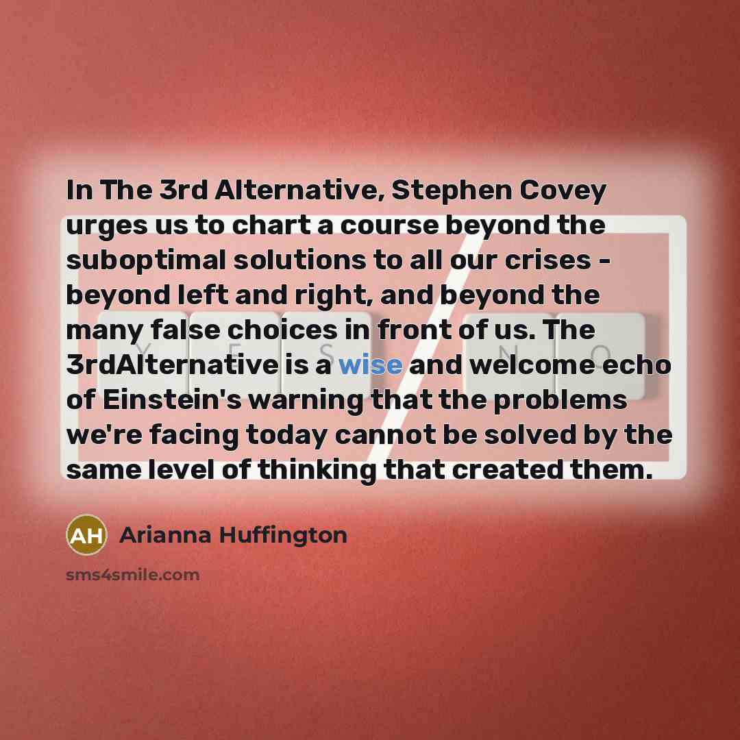 “In The 3rd Alternative, Stephen Covey urges us to chart a course beyond the suboptimal solutions to all our crises - beyond left and right, and beyond the many false choices in front of us. The 3rdAlternative is a wise and welcome echo of Einstein's warning that the problems we're facing today…” quote by Arianna Huffington