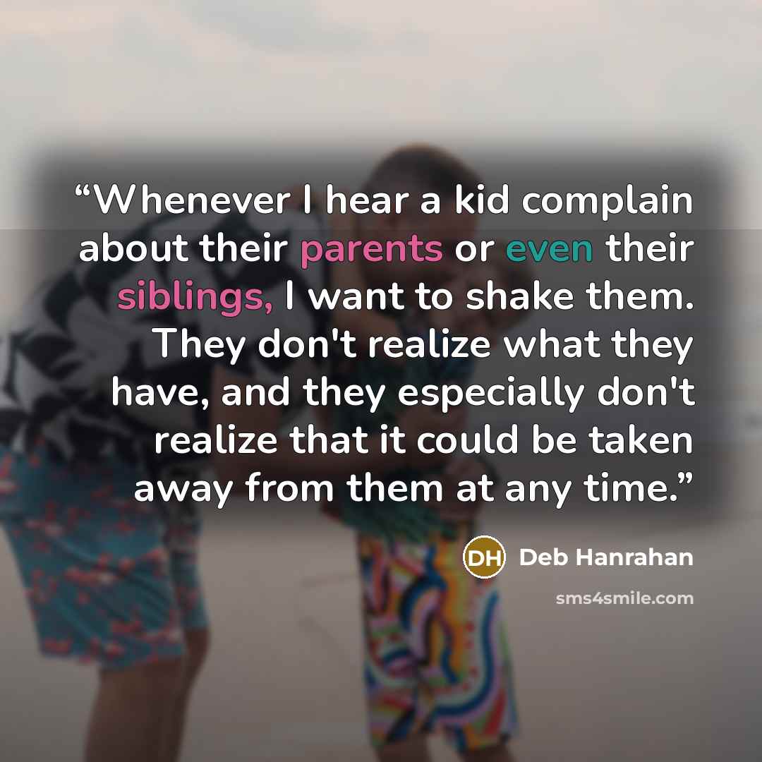 “Whenever I hear a kid complain about their parents or even their siblings, I want to shake them. They don't realize what they have, and they especially don't realize that it could be taken away from them at any time.” quote by Deb Hanrahan