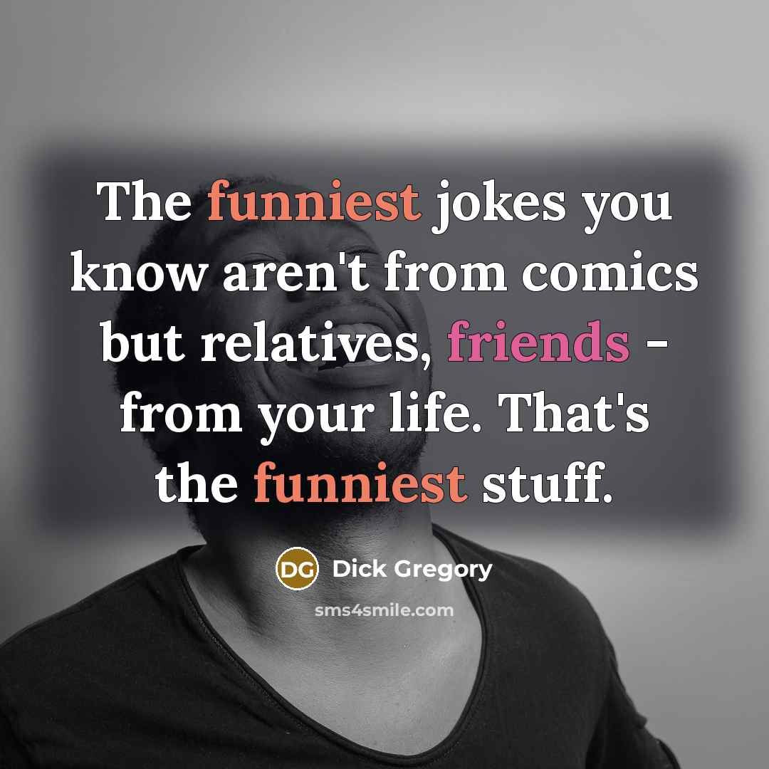 “The funniest jokes you know aren't from comics but relatives, friends - from your life. That's the funniest stuff.” quote by Dick Gregory