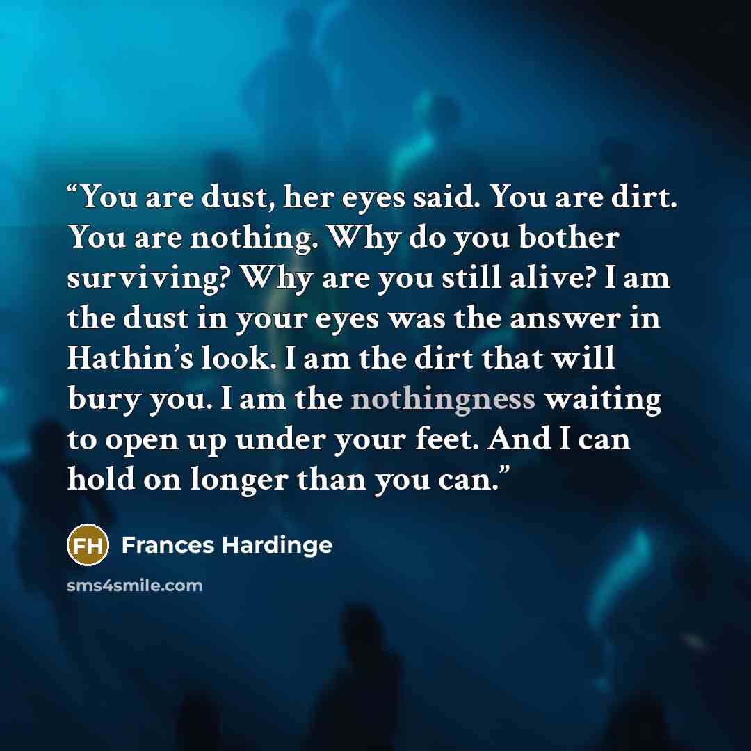 “You are dust, her eyes said. You are dirt. You are nothing. Why do you bother surviving? Why are you still alive? I am the dust in your eyes was the answer in Hathin’s look. I am the dirt that will bury you. I am the nothingness waiting to open up under your feet. And I can hold on longer than you…” quote by Frances Hardinge